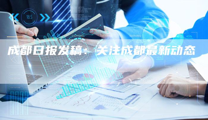 成都日报发稿：关注成都最新动态-直编新闻自助发稿平台