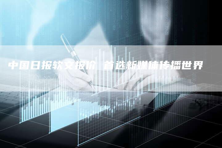 中国日报软文报价 首选新媒体传播世界