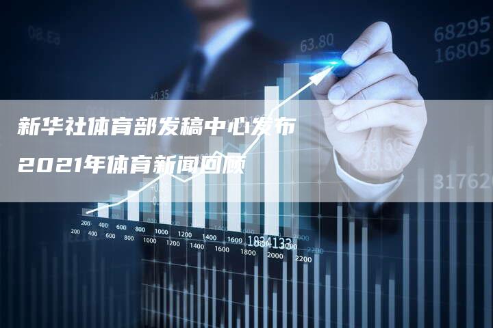 新华社体育部发稿中心发布2021年体育新闻回顾-直编新闻自助发稿平台