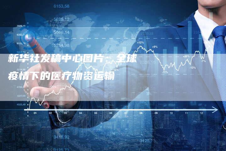 新华社发稿中心图片：全球疫情下的医疗物资运输