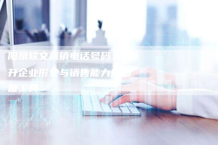 阳泉软文营销电话号码：提升企业形象与销售能力的必备工具