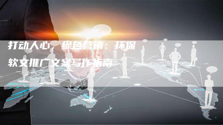 打动人心，绿色营销：环保软文推广文案写作指南-直编新闻自助发稿平台