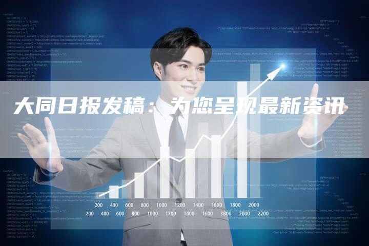 大同日报发稿：为您呈现最新资讯-直编新闻自助发稿平台