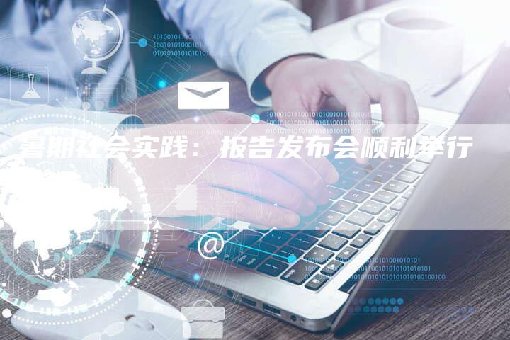 暑期社会实践：报告发布会顺利举行-直编新闻自助发稿平台