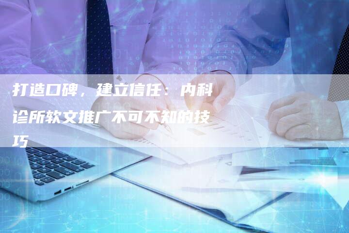 打造口碑，建立信任：内科诊所软文推广不可不知的技巧-直编新闻自助发稿平台