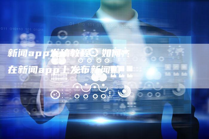 新闻app发稿教程：如何在新闻app上发布新闻稿