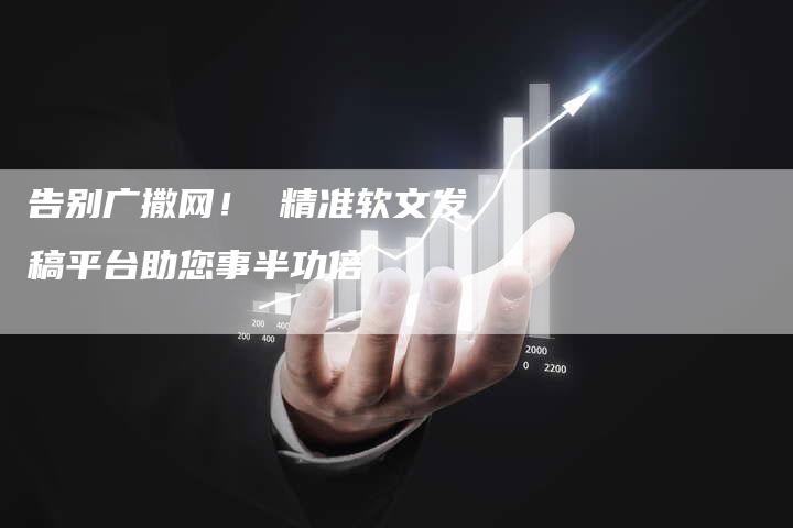 告别广撒网！ 精准软文发稿平台助您事半功倍-直编新闻自助发稿平台