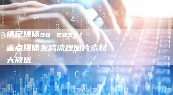 搞定媒体so easy！重点媒体发稿流程图片素材大放送-直编新闻自助发稿平台