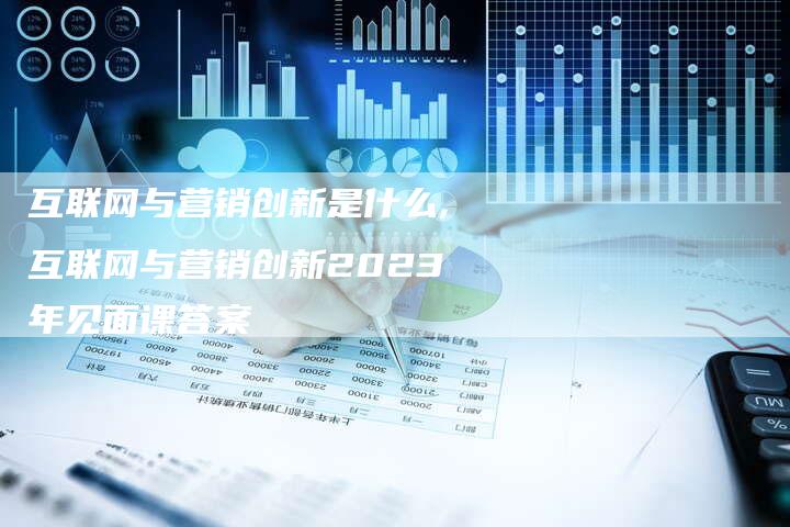 互联网与营销创新是什么,互联网与营销创新2023年见面课答案