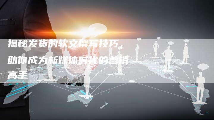 揭秘发货的软文撰写技巧，助你成为新媒体时代的营销高手