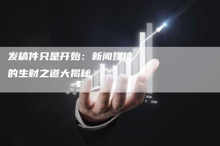 发稿件只是开始：新闻媒体的生财之道大揭秘-直编新闻自助发稿平台