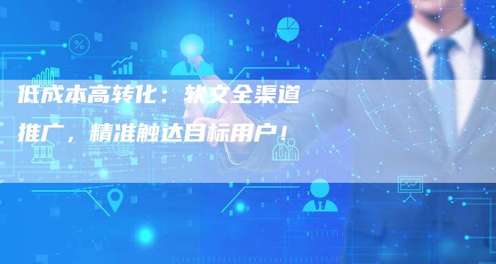 低成本高转化：软文全渠道推广，精准触达目标用户！-直编新闻自助发稿平台