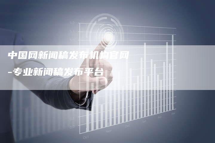 中国网新闻稿发布机构官网-专业新闻稿发布平台