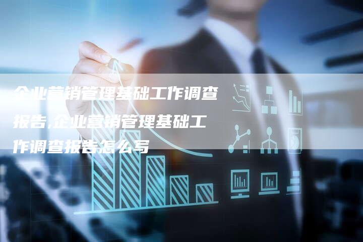 企业营销管理基础工作调查报告,企业营销管理基础工作调查报告怎么写