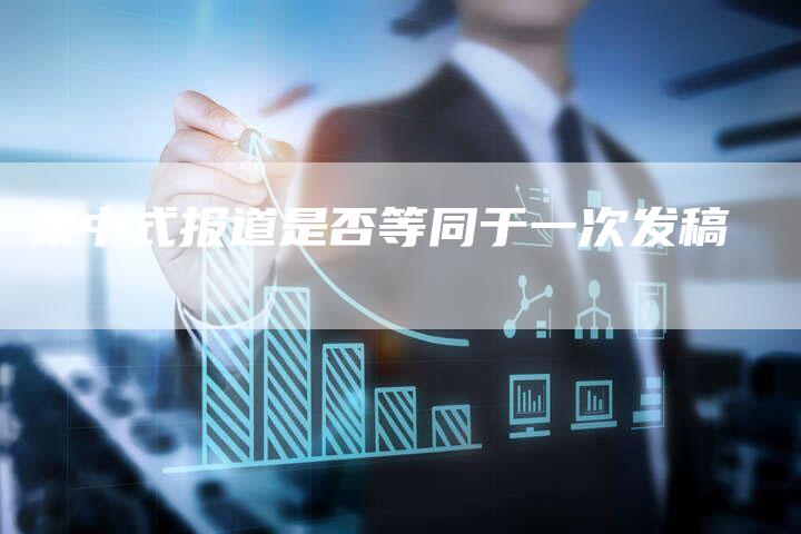 集中式报道是否等同于一次发稿-直编新闻自助发稿平台