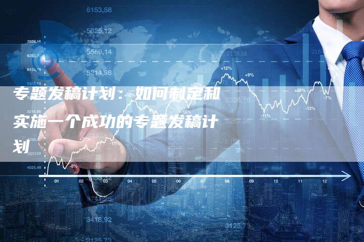 专题发稿计划：如何制定和实施一个成功的专题发稿计划