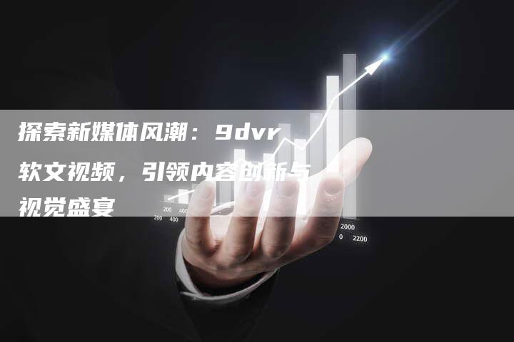 探索新媒体风潮：9dvr软文视频，引领内容创新与视觉盛宴