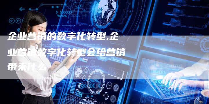 企业营销的数字化转型,企业营销数字化转型会给营销带来什么