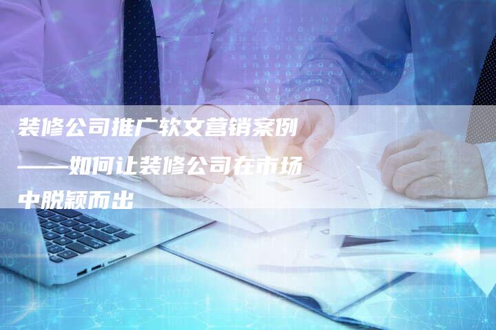 装修公司推广软文营销案例——如何让装修公司在市场中脱颖而出