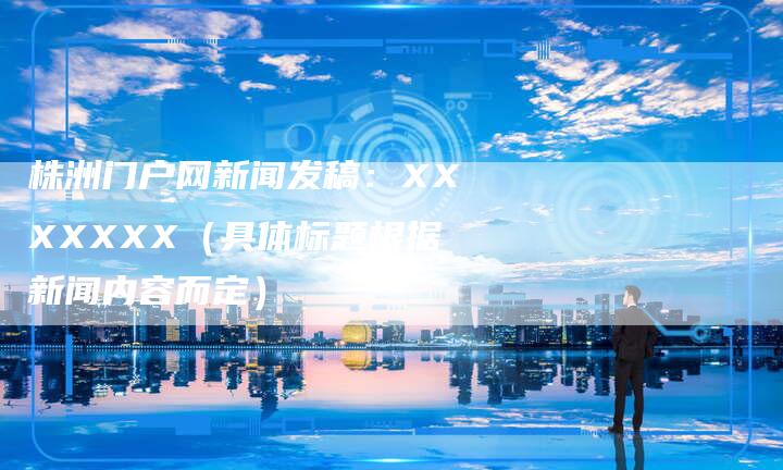 株洲门户网新闻发稿：XXXXXXX（具体标题根据新闻内容而定）