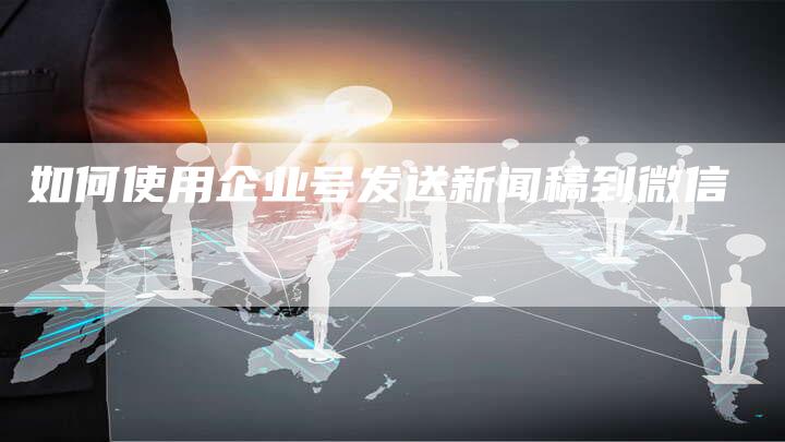 如何使用企业号发送新闻稿到微信-直编新闻自助发稿平台