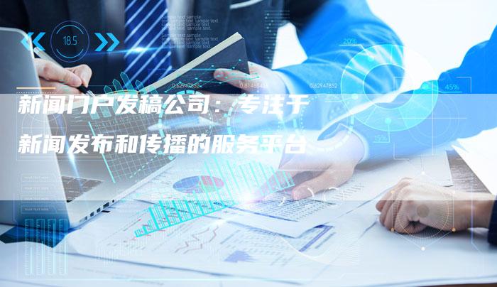 新闻门户发稿公司：专注于新闻发布和传播的服务平台