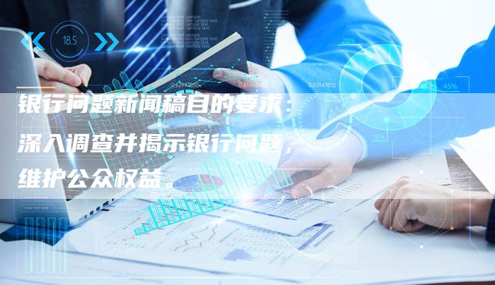 银行问题新闻稿目的要求：深入调查并揭示银行问题，维护公众权益。