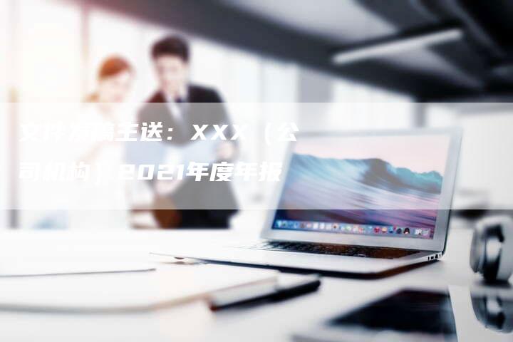 文件发稿主送：XXX（公司机构）2021年度年报-直编新闻自助发稿平台