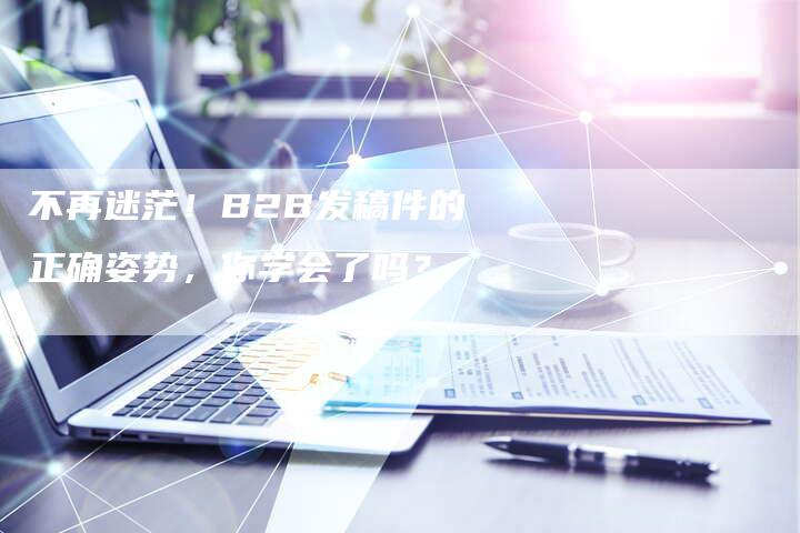 不再迷茫！B2B发稿件的正确姿势，你学会了吗？-直编新闻自助发稿平台