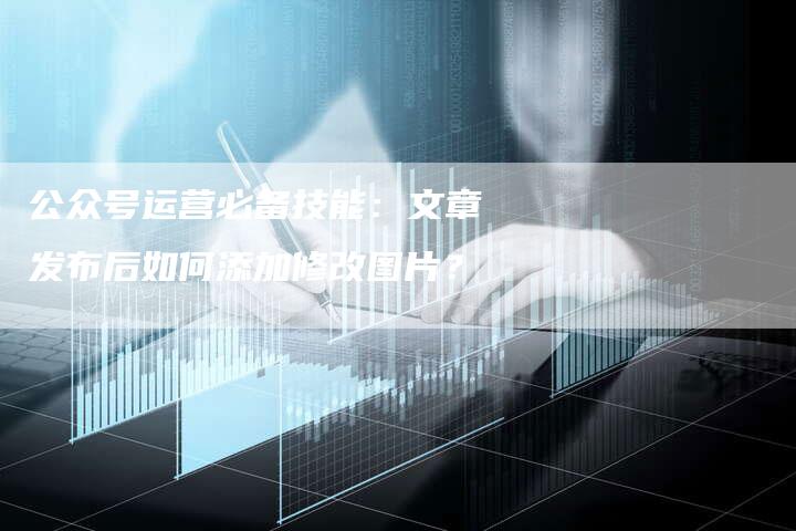 公众号运营必备技能：文章发布后如何添加修改图片？