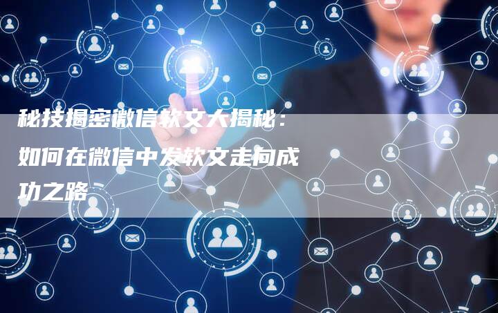 秘技揭密微信软文大揭秘：如何在微信中发软文走向成功之路