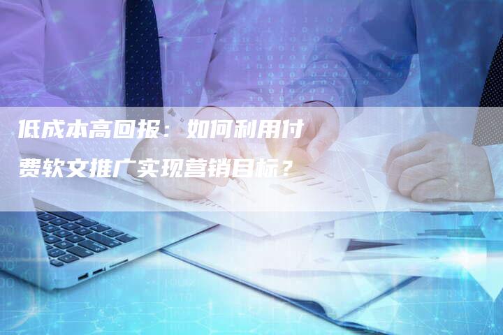 低成本高回报：如何利用付费软文推广实现营销目标？-直编新闻自助发稿平台