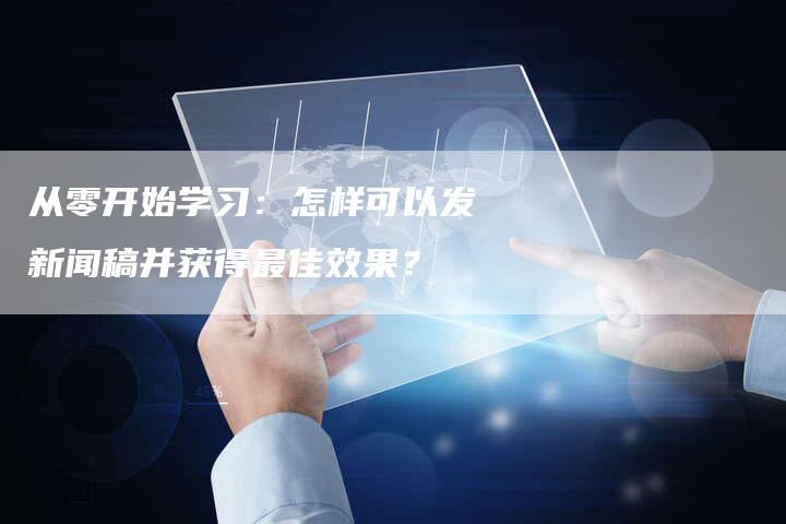 从零开始学习：怎样可以发新闻稿并获得最佳效果？-直编新闻自助发稿平台