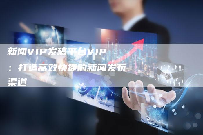 新闻VIP发稿平台VIP：打造高效快捷的新闻发布渠道