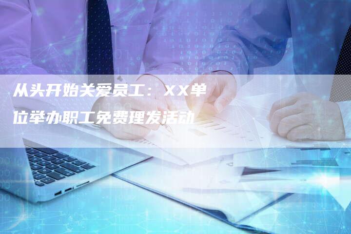 从头开始关爱员工：XX单位举办职工免费理发活动-直编新闻自助发稿平台