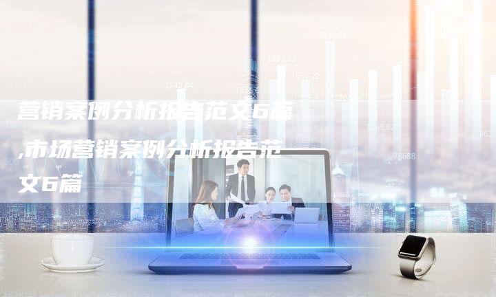 营销案例分析报告范文6篇,市场营销案例分析报告范文6篇-直编新闻自助发稿平台